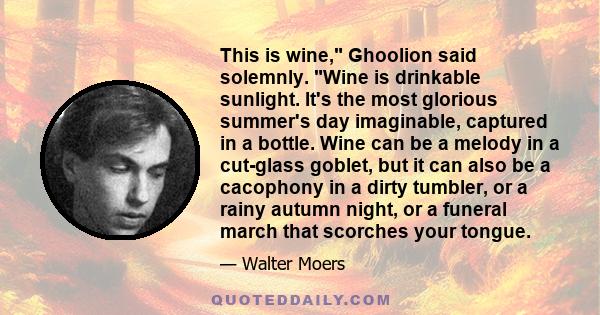 This is wine, Ghoolion said solemnly. Wine is drinkable sunlight. It's the most glorious summer's day imaginable, captured in a bottle. Wine can be a melody in a cut-glass goblet, but it can also be a cacophony in a