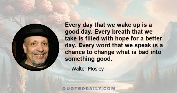 Every day that we wake up is a good day. Every breath that we take is filled with hope for a better day. Every word that we speak is a chance to change what is bad into something good.