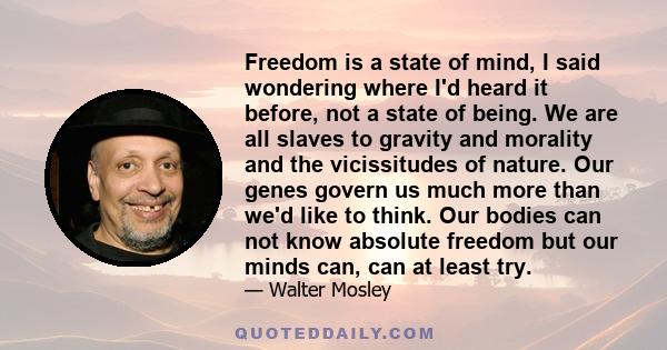 Freedom is a state of mind, I said wondering where I'd heard it before, not a state of being. We are all slaves to gravity and morality and the vicissitudes of nature. Our genes govern us much more than we'd like to