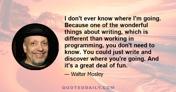 I don't ever know where I'm going. Because one of the wonderful things about writing, which is different than working in programming, you don't need to know. You could just write and discover where you're going. And