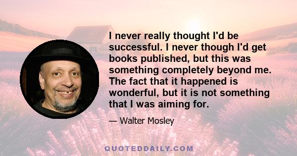 I never really thought I'd be successful. I never though I'd get books published, but this was something completely beyond me. The fact that it happened is wonderful, but it is not something that I was aiming for.