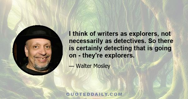 I think of writers as explorers, not necessarily as detectives. So there is certainly detecting that is going on - they're explorers.