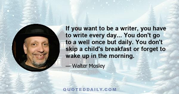 If you want to be a writer, you have to write every day... You don't go to a well once but daily. You don't skip a child's breakfast or forget to wake up in the morning.