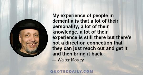 My experience of people in dementia is that a lot of their personality, a lot of their knowledge, a lot of their experience is still there but there's not a direction connection that they can just reach out and get it