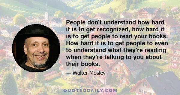 People don't understand how hard it is to get recognized, how hard it is to get people to read your books. How hard it is to get people to even to understand what they're reading when they're talking to you about their