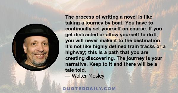 The process of writing a novel is like taking a journey by boat. You have to continually set yourself on course. If you get distracted or allow yourself to drift, you will never make it to the destination. It's not like 