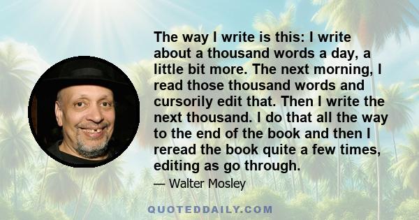 The way I write is this: I write about a thousand words a day, a little bit more. The next morning, I read those thousand words and cursorily edit that. Then I write the next thousand. I do that all the way to the end