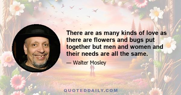 There are as many kinds of love as there are flowers and bugs put together but men and women and their needs are all the same.