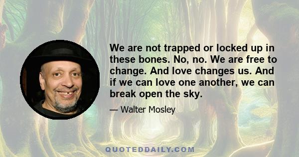 We are not trapped or locked up in these bones. No, no. We are free to change. And love changes us. And if we can love one another, we can break open the sky.