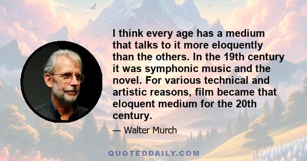 I think every age has a medium that talks to it more eloquently than the others. In the 19th century it was symphonic music and the novel. For various technical and artistic reasons, film became that eloquent medium for 