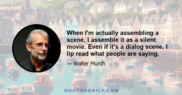 When I'm actually assembling a scene, I assemble it as a silent movie. Even if it's a dialog scene, I lip read what people are saying.