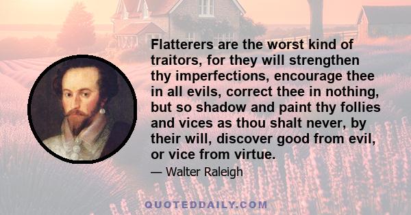 Flatterers are the worst kind of traitors, for they will strengthen thy imperfections, encourage thee in all evils, correct thee in nothing, but so shadow and paint thy follies and vices as thou shalt never, by their