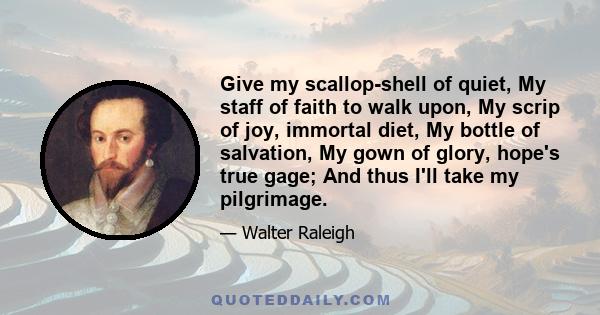 Give my scallop-shell of quiet, My staff of faith to walk upon, My scrip of joy, immortal diet, My bottle of salvation, My gown of glory, hope's true gage; And thus I'll take my pilgrimage.