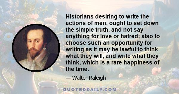 Historians desiring to write the actions of men, ought to set down the simple truth, and not say anything for love or hatred; also to choose such an opportunity for writing as it may be lawful to think what they will,