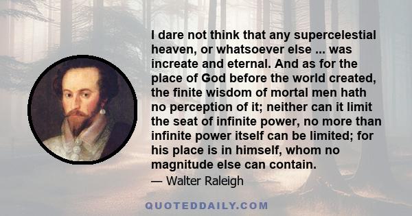 I dare not think that any supercelestial heaven, or whatsoever else ... was increate and eternal. And as for the place of God before the world created, the finite wisdom of mortal men hath no perception of it; neither