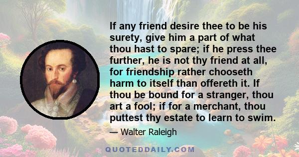 If any friend desire thee to be his surety, give him a part of what thou hast to spare; if he press thee further, he is not thy friend at all, for friendship rather chooseth harm to itself than offereth it. If thou be