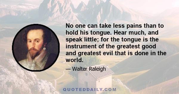 No one can take less pains than to hold his tongue. Hear much, and speak little; for the tongue is the instrument of the greatest good and greatest evil that is done in the world.