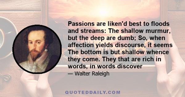 Passions are liken'd best to floods and streams: The shallow murmur, but the deep are dumb; So, when affection yields discourse, it seems The bottom is but shallow whence they come. They that are rich in words, in words 