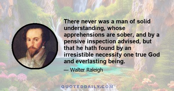 There never was a man of solid understanding, whose apprehensions are sober, and by a pensive inspection advised, but that he hath found by an irresistible necessity one true God and everlasting being.