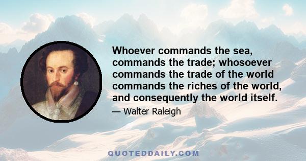 Whoever commands the sea, commands the trade; whosoever commands the trade of the world commands the riches of the world, and consequently the world itself.