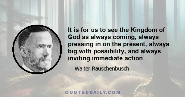 It is for us to see the Kingdom of God as always coming, always pressing in on the present, always big with possibility, and always inviting immediate action