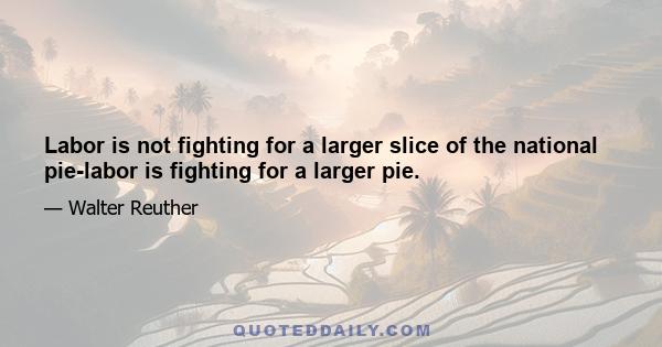 Labor is not fighting for a larger slice of the national pie-labor is fighting for a larger pie.