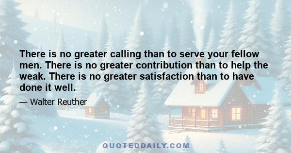 There is no greater calling than to serve your fellow men. There is no greater contribution than to help the weak. There is no greater satisfaction than to have done it well.