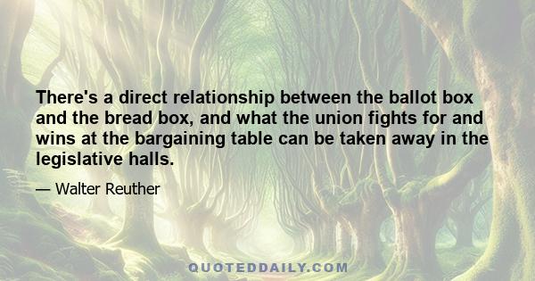 There's a direct relationship between the ballot box and the bread box, and what the union fights for and wins at the bargaining table can be taken away in the legislative halls.