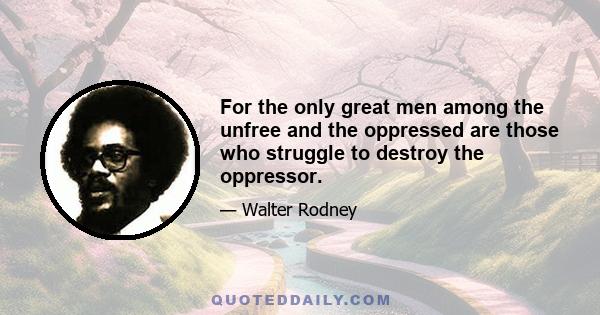 For the only great men among the unfree and the oppressed are those who struggle to destroy the oppressor.