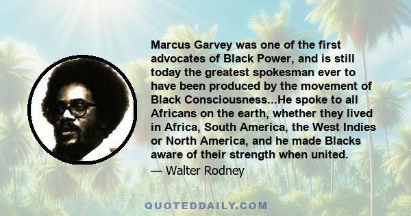 Marcus Garvey was one of the first advocates of Black Power, and is still today the greatest spokesman ever to have been produced by the movement of Black Consciousness...He spoke to all Africans on the earth, whether