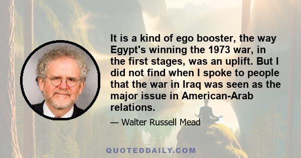 It is a kind of ego booster, the way Egypt's winning the 1973 war, in the first stages, was an uplift. But I did not find when I spoke to people that the war in Iraq was seen as the major issue in American-Arab