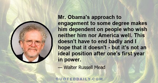 Mr. Obama's approach to engagement to some degree makes him dependent on people who wish neither him nor America well. This doesn't have to end badly and I hope that it doesn't - but it's not an ideal position after