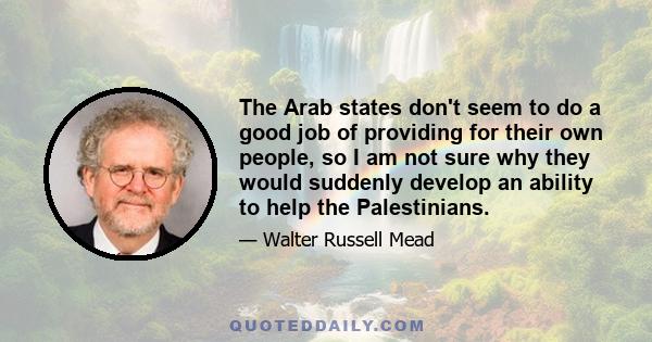 The Arab states don't seem to do a good job of providing for their own people, so I am not sure why they would suddenly develop an ability to help the Palestinians.