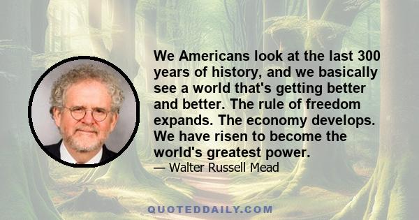 We Americans look at the last 300 years of history, and we basically see a world that's getting better and better. The rule of freedom expands. The economy develops. We have risen to become the world's greatest power.