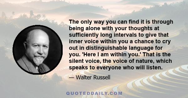 The only way you can find it is through being alone with your thoughts at sufficiently long intervals to give that inner voice within you a chance to cry out in distinguishable language for you. 'Here I am within you.'