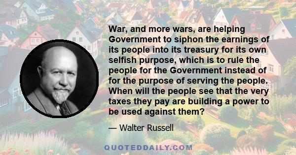 War, and more wars, are helping Government to siphon the earnings of its people into its treasury for its own selfish purpose, which is to rule the people for the Government instead of for the purpose of serving the