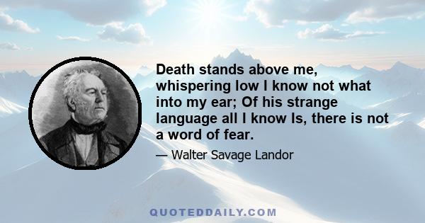 Death stands above me, whispering low I know not what into my ear; Of his strange language all I know Is, there is not a word of fear.