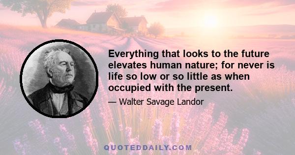 Everything that looks to the future elevates human nature; for never is life so low or so little as when occupied with the present.