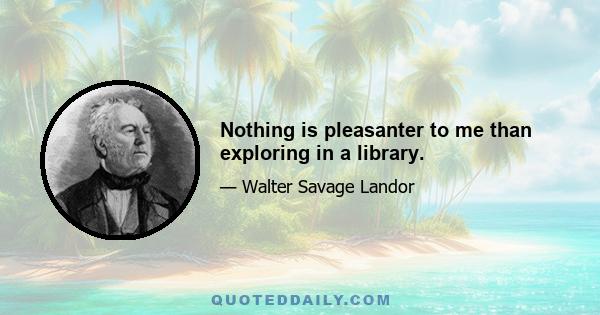 Nothing is pleasanter to me than exploring in a library.