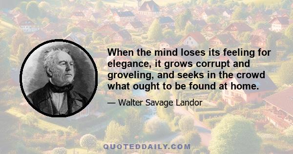 When the mind loses its feeling for elegance, it grows corrupt and groveling, and seeks in the crowd what ought to be found at home.