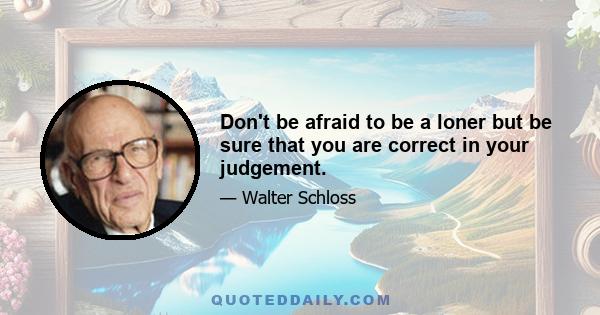 Don't be afraid to be a loner but be sure that you are correct in your judgement.