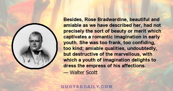 Besides, Rose Bradwardine, beautiful and amiable as we have described her, had not precisely the sort of beauty or merit which captivates a romantic imagination in early youth. She was too frank, too confiding, too