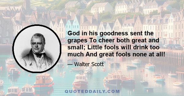 God in his goodness sent the grapes To cheer both great and small; Little fools will drink too much And great fools none at all!