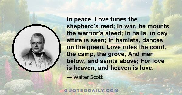 In peace, Love tunes the shepherd's reed; In war, he mounts the warrior's steed; In halls, in gay attire is seen; In hamlets, dances on the green. Love rules the court, the camp, the grove, And men below, and saints