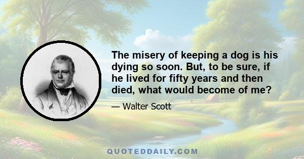 The misery of keeping a dog is his dying so soon. But, to be sure, if he lived for fifty years and then died, what would become of me?