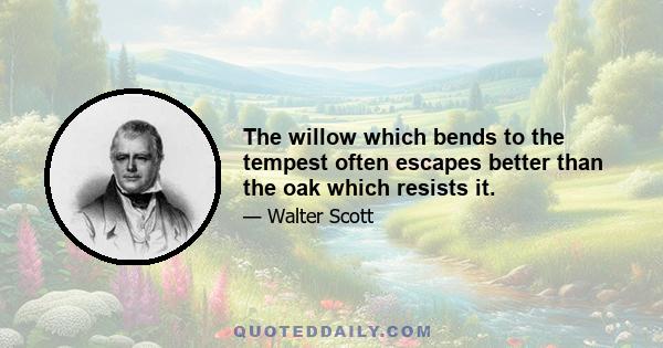 The willow which bends to the tempest often escapes better than the oak which resists it.