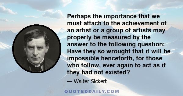 Perhaps the importance that we must attach to the achievement of an artist or a group of artists may properly be measured by the answer to the following question: Have they so wrought that it will be impossible