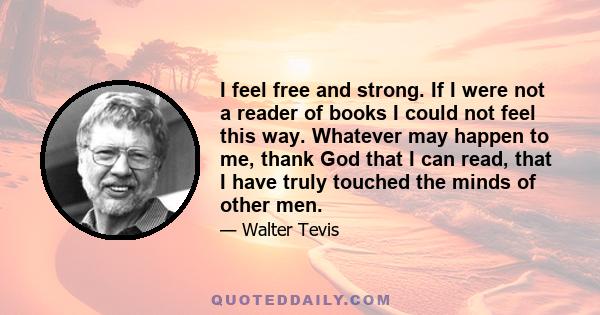 I feel free and strong. If I were not a reader of books I could not feel this way. Whatever may happen to me, thank God that I can read, that I have truly touched the minds of other men.