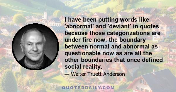 I have been putting words like 'abnormal' and 'deviant' in quotes because those categorizations are under fire now, the boundary between normal and abnormal as questionable now as are all the other boundaries that once