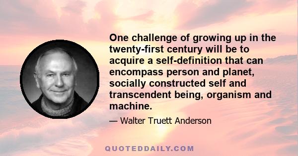 One challenge of growing up in the twenty-first century will be to acquire a self-definition that can encompass person and planet, socially constructed self and transcendent being, organism and machine.